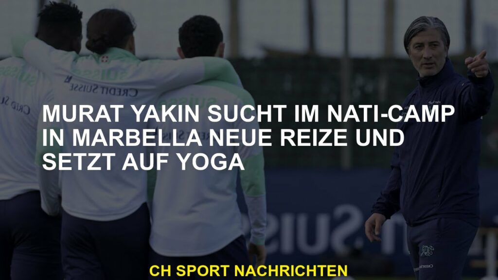 Murat Yakin findet neue Nervenkitzel im Camp Nati in Marbella, konzentriert sich auf Yoga