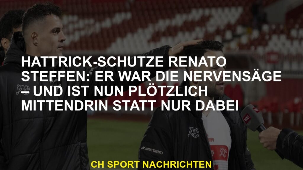 Hattrick-Schütze Renato Steffen: Er war die Nervensäge – und ist nun plötzlich mittendrin statt nur