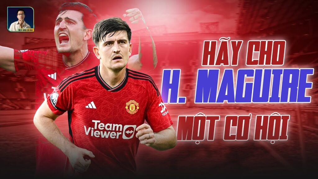 HÃY CHO HARRY MAGUIRE MỘT CƠ HỘI, CÓ QUÁ ĐÁNG KHÔNG ?