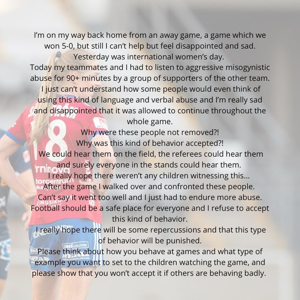 [Linda Sällström] Yesterday was International women's day. Today my teammates and I had to listen to aggressive misogynistic abuse for 90+ minutes by a group of supporters of the other team. [...] Why were these people not removed??! Why was this kind of behavior accepted?! [...]