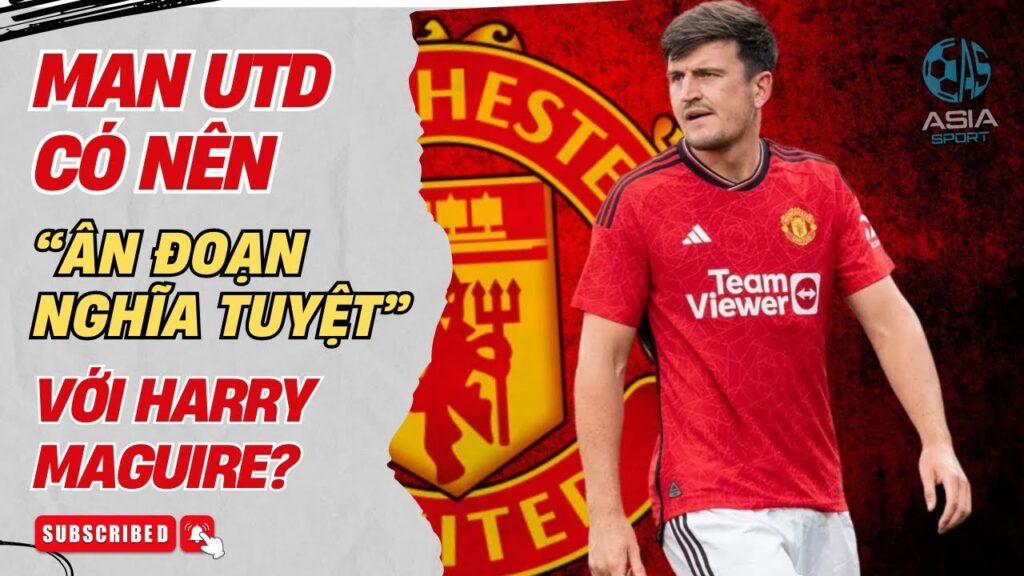 MAN UTD CÓ NÊN “ ÂN ĐOẠN NGHĨA TUYỆT” VỚI HARRY MAGUIRE?