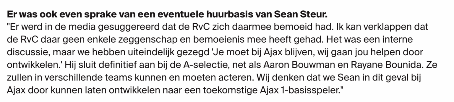 In interview with Alex Kroes on Sean Steur to Volendam: "The media suggested that the Supervisory Board had interfered in this matter. I can reveal that the SB had no say or involvement whatsoever. It was an internal discussion, but we said, 'You should stay at Ajax, we will help you develop.'"