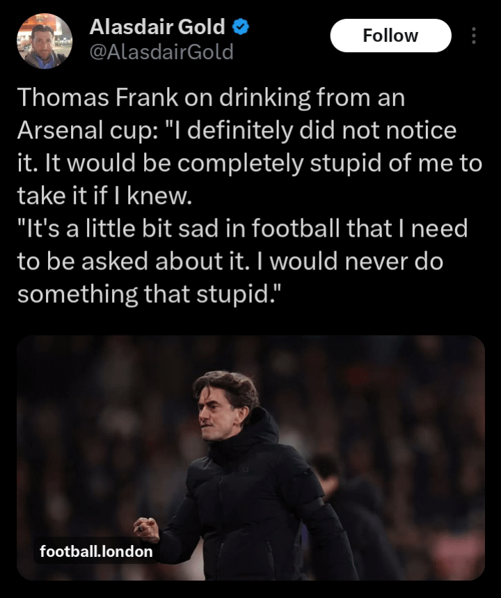 [Alasdair Gold] Thomas Frank on drinking from an Arsenal cup: "I definitely did not notice it. It would be completely stupid of me to take it if I knew. "It's a little bit sad in football that I need to be asked about it. I would never do something that stupid."