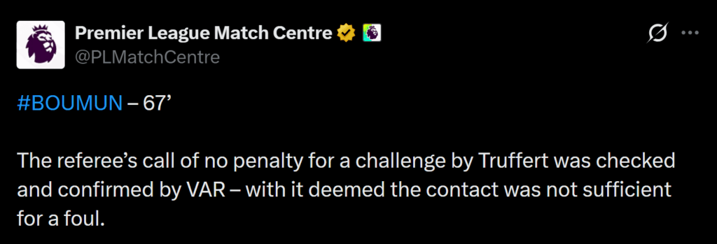 [Premier League Match Centre] BOUMUN – 67’ 

The referee’s call of no penalty for a challenge by Truffert was checked and confirmed by VAR – with it deemed the contact was not sufficient for a foul.