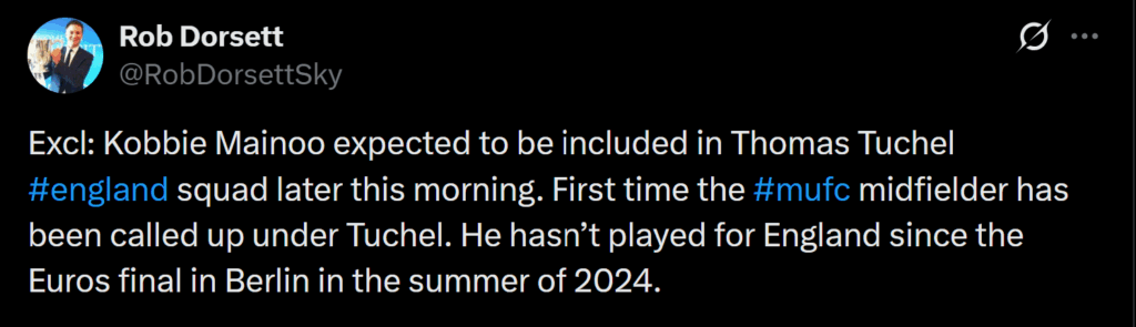 [Rob Dorsett] Excl: Kobbie Mainoo expected to be included in Thomas Tuchel #england squad later this morning. First time the #mufc midfielder has been called up under Tuchel. He hasn’t played for England since the Euros final in Berlin in the summer of 2024.