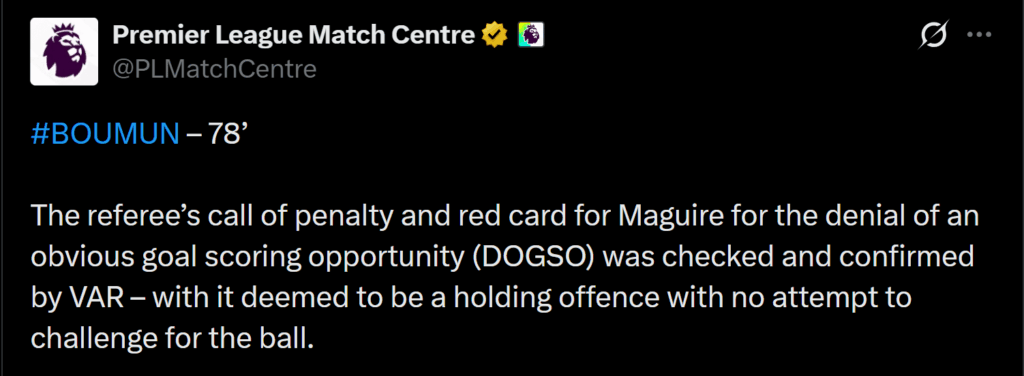 [Premier League Match Centre] BOUMUN – 78’ 

The referee’s call of penalty and red card for Maguire for the denial of an obvious goal scoring opportunity (DOGSO) was checked and confirmed by VAR – with it deemed to be a holding offence with no attempt to challenge for the ball.