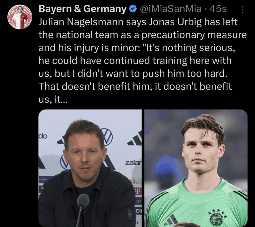 Julian Nagelsmann says Jonas Urbig has left the national team as a precautionary measure and his injury is minor: "It's nothing serious, he could have continued training here with us, but I didn't want to push him too hard. That doesn't benefit him, it doesn't benefit us, it doesn't benefit Bayern e