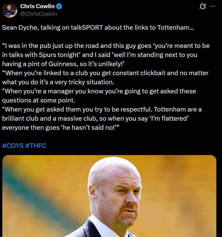 Dyche: “I was in the pub just up the road and this guy goes ‘you’re meant to be in talks with Spurs tonight’ and I said ‘well I’m standing next to you having a pint of Guinness, so it’s unlikely!’ Spurs are a brilliant + massive club, so when you say ‘I’m flattered’ they go ‘he hasn’t said No!'"
