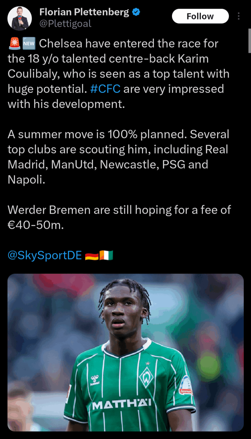 Plettenberg: Chelsea have entered the race for the 18 y/o talented centre-back Karim Coulibaly, who is seen as a top talent with huge potential. #CFC are very impressed with his development. A summer move is 100% planned. Werder Bremen are still hoping for a fee of £35m-45m.