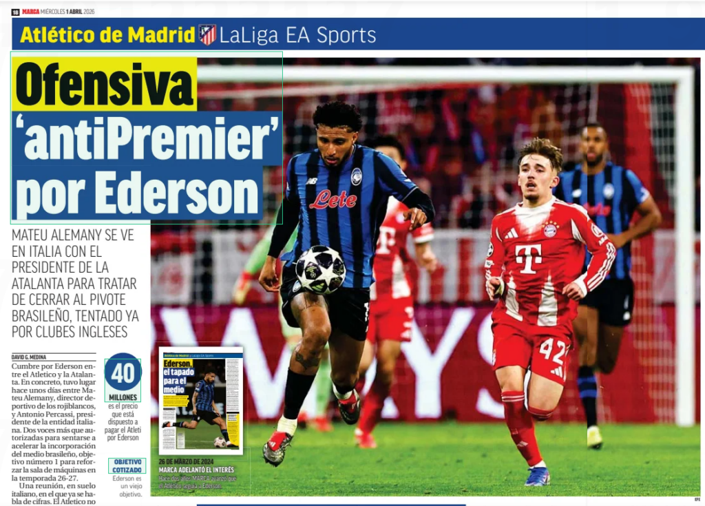 ‘Anti-Premier' offensive by Ederson MATEU ALEMANY IS IN ITALY WITH THE PRESIDENT OF ATALANTA TO TRY TO CLOSE THE BRAZILIAN PIVOT, ALREADY TEMPTED BY ENGLISH CLUBS Marca Sevilla1 Apr 2026 Summit by Ederson between Atletico and Atalanta. Specifically, it took place a few days ago between Mateu Alemany, sporting director of Los Rojiblancos, and Antonio Percassi, president of the Italian entity. Two voices more than authorized to sit down to accelerate the incorporation of the Brazilian medium, objective number 1 to strengthen the engine room in the 26-27 season. A meeting, on Italian soil, in which figures are already being discussed. Atletico does not want to exceed 40 million (35 plus 5 in variables), while the DEA estimates at 50 the kilos they must pay to give way to one of their great values months after another of their props, Lookman, made the transfer from Bergamo to the capital of Spain. That Ederson has a contract until 2027 is one of the advantages in the offices of the Metropolitan. The Italians barely have the next market to get a good economic return on a player for whom they only paid 22 kilos to La Salernitana in the 2022 transfer window. A letter in favor of an Athletic who, with Alemany at the head, is one of the teams that squeeze the most in negotiations. THE PREMIER DANGER The reason why Mateu has taken the reins before the conclusion of this year is none other than the threat of the Premier League. The indisputable financial muscle of the English teams keeps the Balearic leader on alert, willing to accelerate the incorporation of Ederson so that teams such as Arsenal do not interfere in the objective marked in red to enhance an area that has shown deficiencies due to the repeated injuries of two pillars such as Cardoso and Barrios. Also, logically, the passage of time of another bastion like Koke. Although in the month of January, and before the arrival at the last minute of Vargas and Mendoza, the priority target was Joao Gomes because of the links that the proximity with Jorge Mendes and Wolves could facilitate, the reality is that the step has been changed and it is now Ederson, a player whose salary would range between 4 and 5 million, who was chosen for the core. In any case, it is not something new once MARCA revealed two years ago (specifically, on March 25, 2024) that Atlético was following the player, who was beginning to earn the reputation of being one of the most complete media in Europe at Atalanta. So, the 60 kilos that the Atalanta asked for was a wall im... possible to knock down. Now, Alemany through, it seems that everything points to the arrival of the footballer to the Metropolitano for next season. Hence his ‘Anti-Premium’ plan
