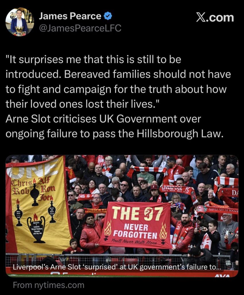 [Pearce] It surprises me that this is still to be introduced. Bereaved families should not have to fight and campaign for the truth about how their loved ones lost their lives." Arne Slot criticises UK Government over ongoing failure to pass the Hillsborough Law.