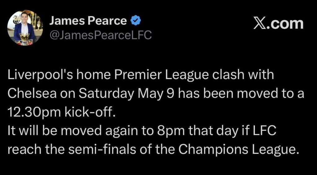 [Pearce] Liverpool's home Premier League clash with Chelsea on Saturday May 9 has been moved to a 12.30pm kick-off. It will be moved again to 8pm that day if LFC reach the semi-finals of the Champions League.